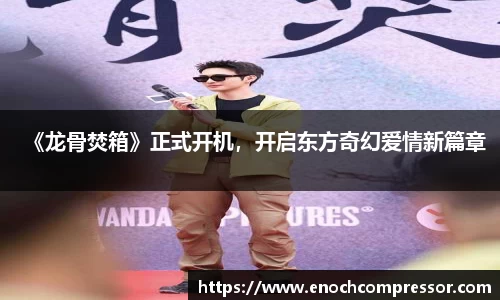 NG娱乐：《龙骨焚箱》正式开机，开启东方奇幻爱情新篇章